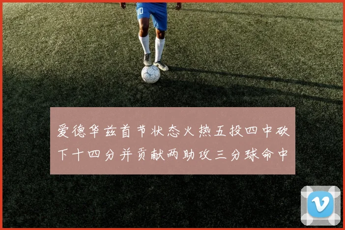 爱德华兹首节状态火热五投四中砍下十四分并贡献两助攻三分球命中率高达六成