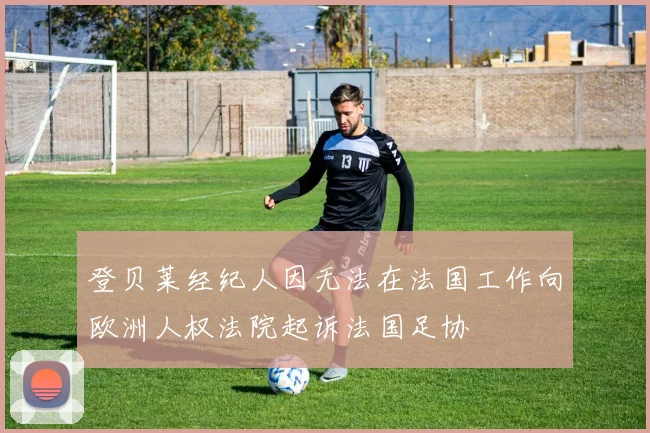 登贝莱经纪人因无法在法国工作向欧洲人权法院起诉法国足协
