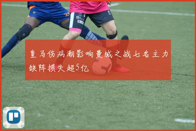 皇马伤病潮影响曼城之战七名主力缺阵损失超5亿