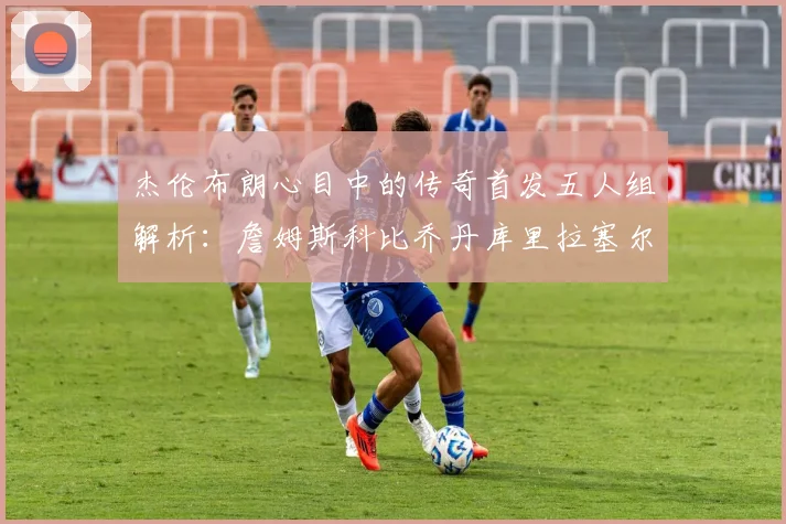 杰伦布朗心目中的传奇首发五人组解析：詹姆斯科比乔丹库里拉塞尔