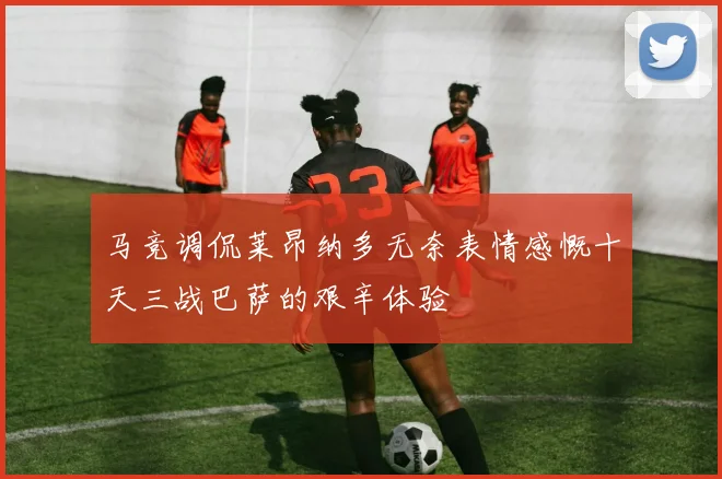 马竞调侃莱昂纳多无奈表情感慨十天三战巴萨的艰辛体验