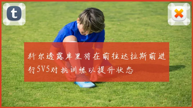 科尔透露库里将在前往达拉斯前进行5V5对抗训练以提升状态