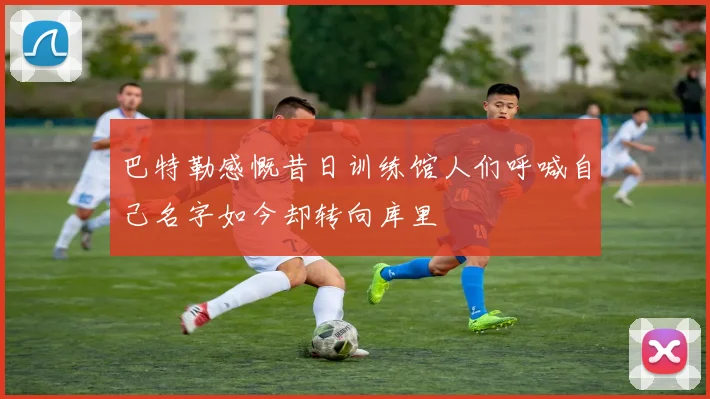 巴特勒感慨昔日训练馆人们呼喊自己名字如今却转向库里