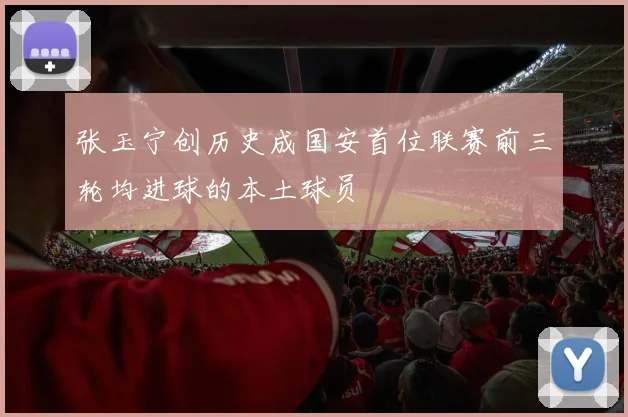张玉宁创历史成国安首位联赛前三轮均进球的本土球员